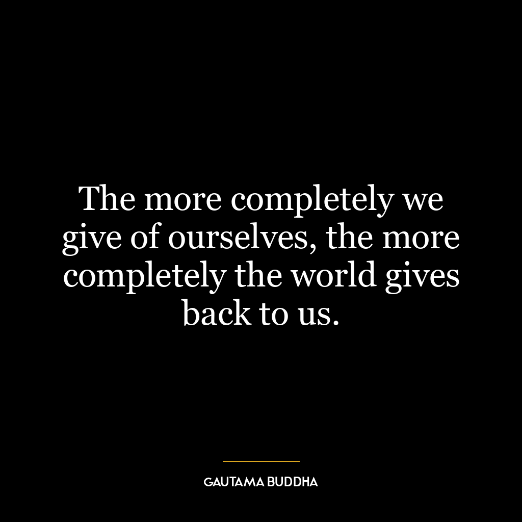 The more completely we give of ourselves, the more completely the world gives back to us.