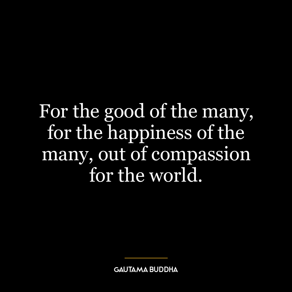 For the good of the many, for the happiness of the many, out of compassion for the world.