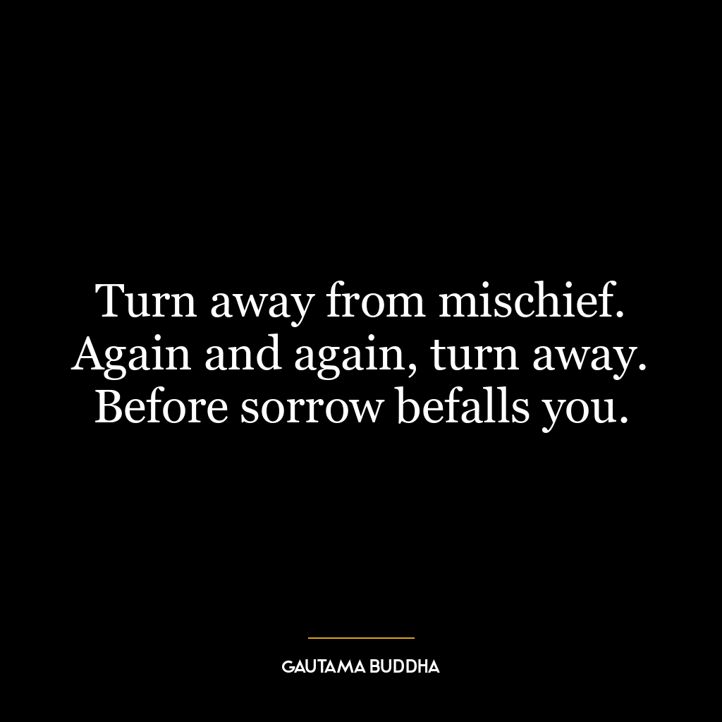 Turn away from mischief. Again and again, turn away. Before sorrow befalls you.