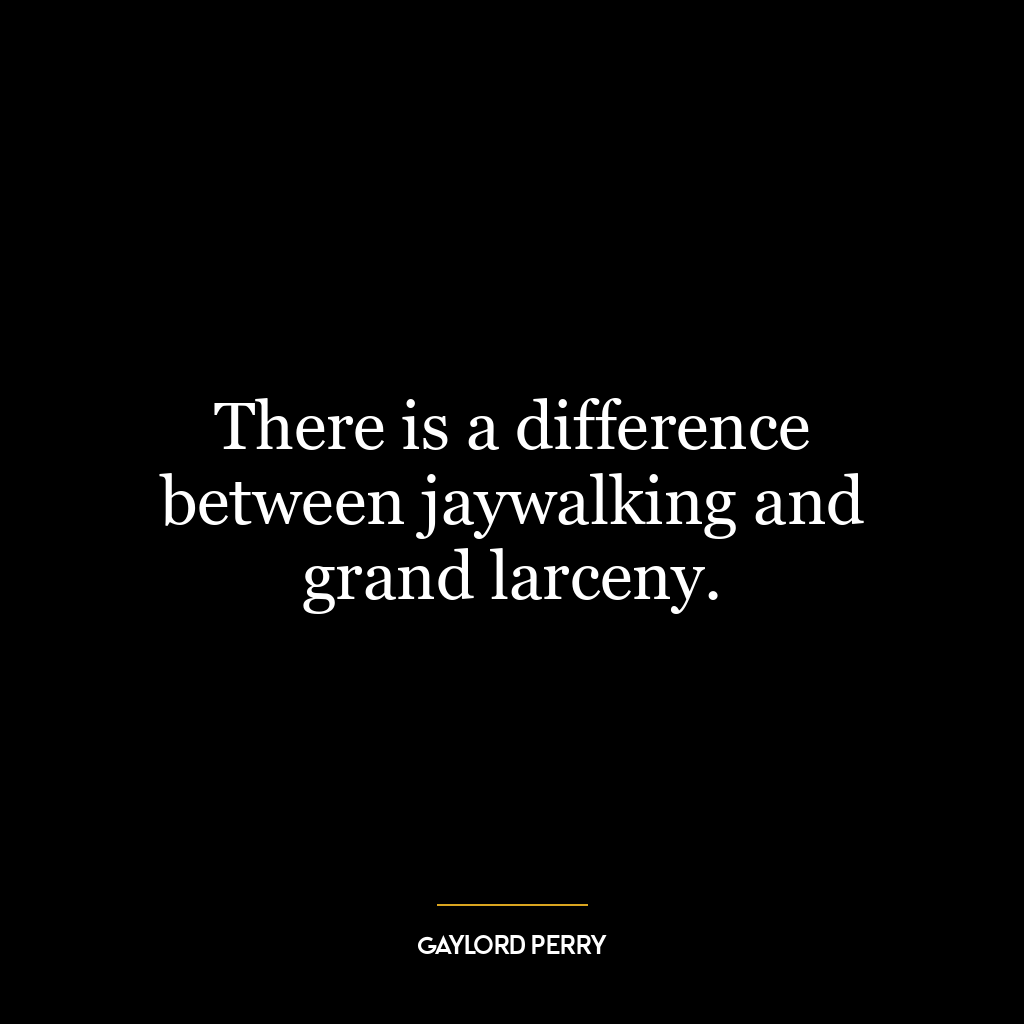 There is a difference between jaywalking and grand larceny.