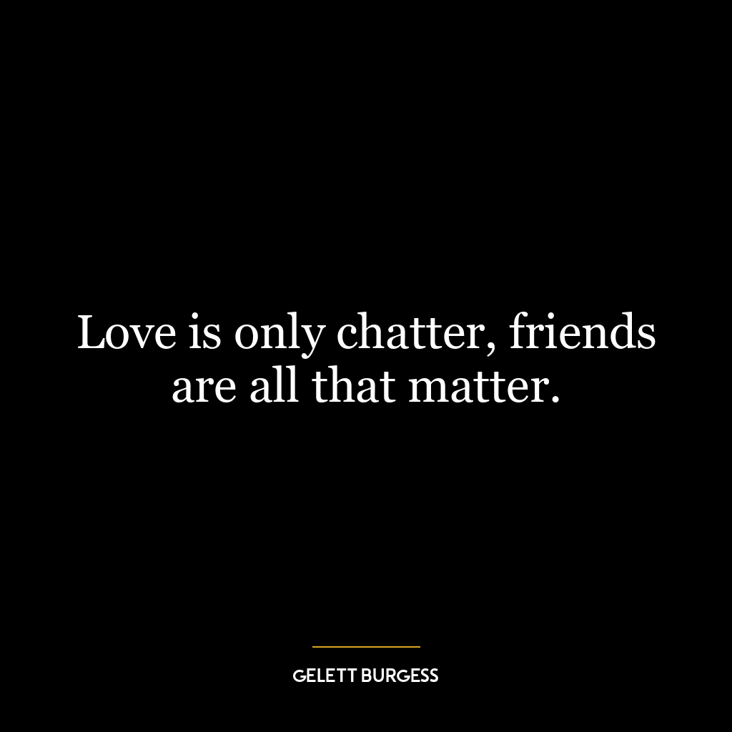 Love is only chatter, friends are all that matter.