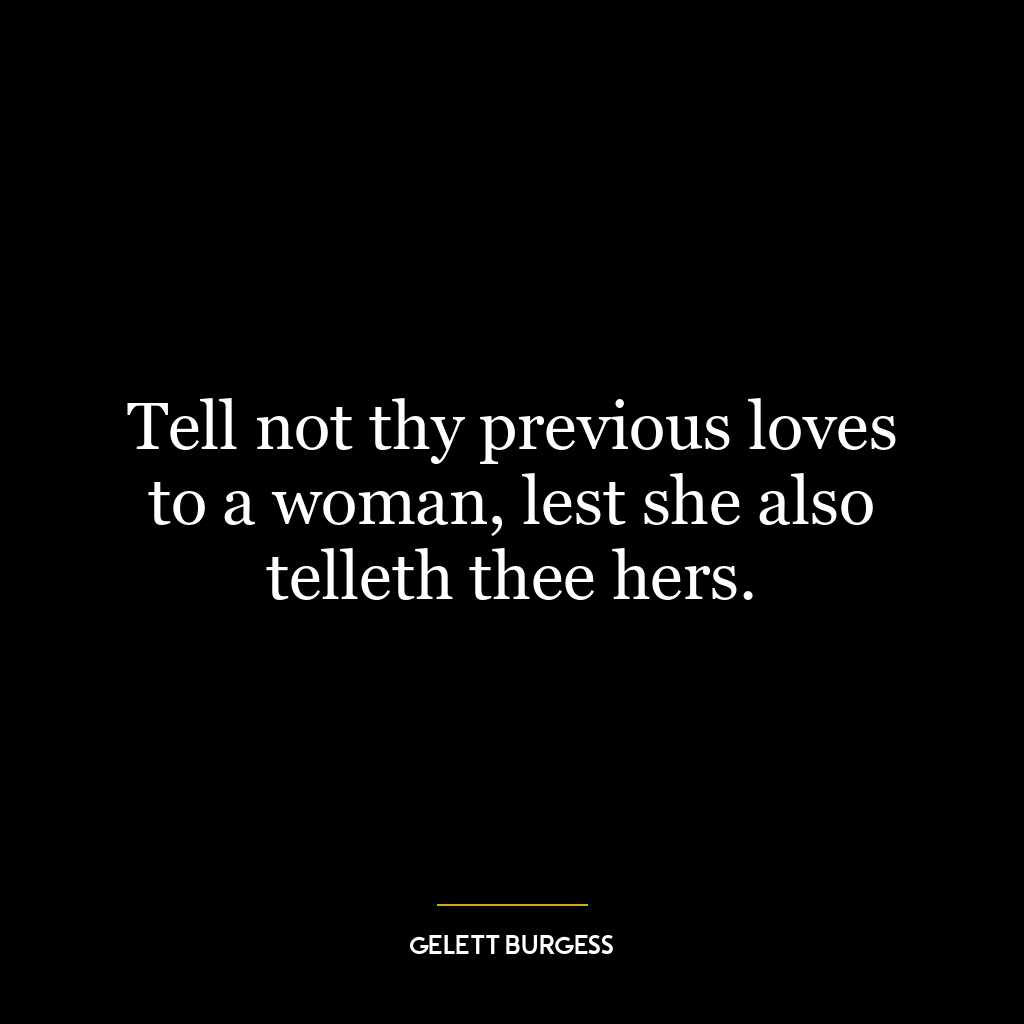 Tell not thy previous loves to a woman, lest she also telleth thee hers.