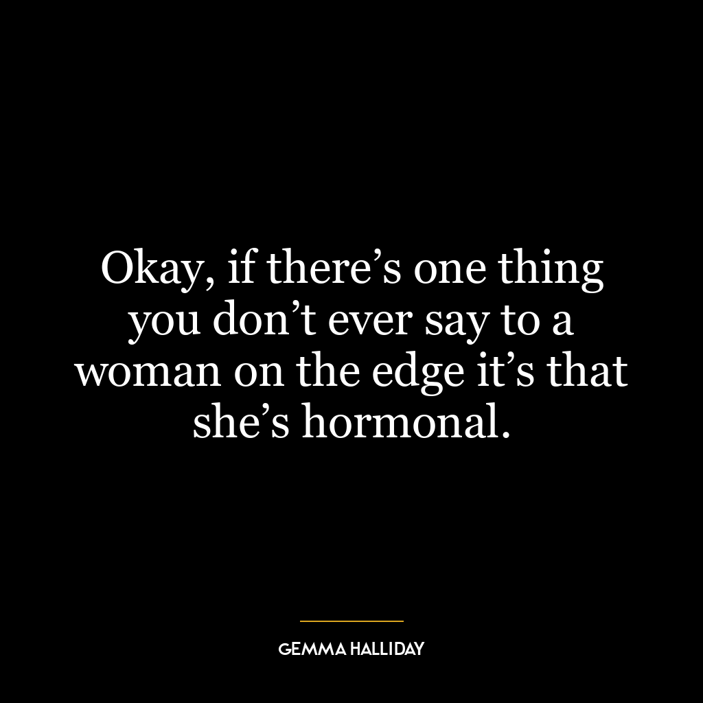 Okay, if there’s one thing you don’t ever say to a woman on the edge it’s that she’s hormonal.