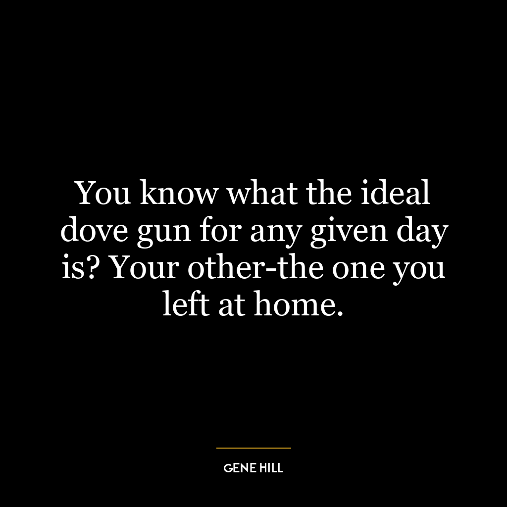 You know what the ideal dove gun for any given day is? Your other-the one you left at home.