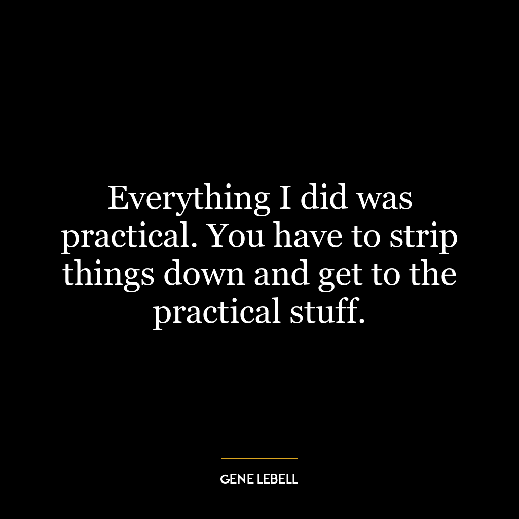 Everything I did was practical. You have to strip things down and get to the practical stuff.