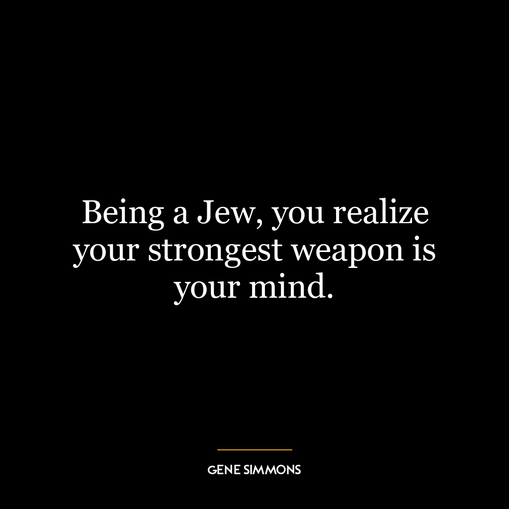 Being a Jew, you realize your strongest weapon is your mind.