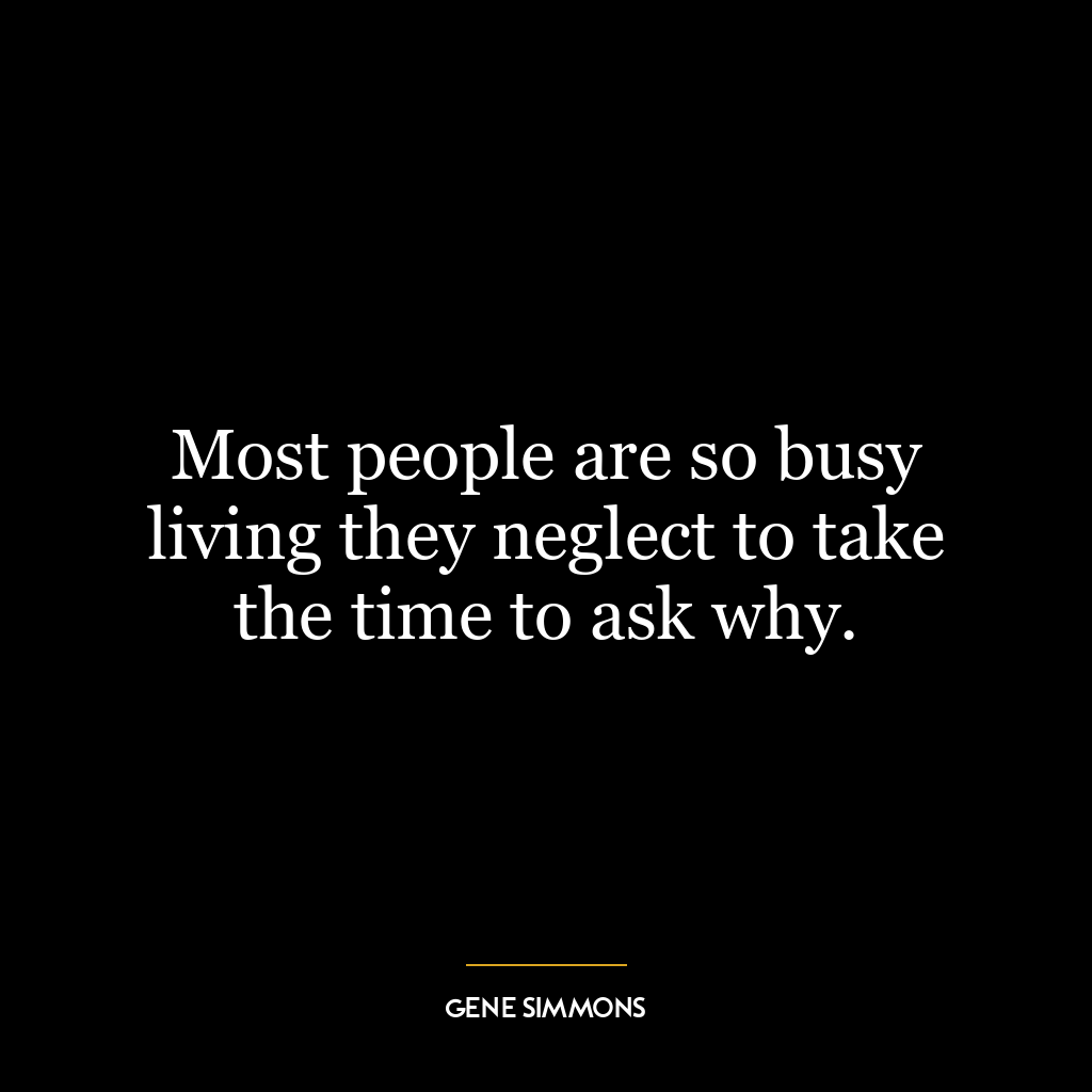 Most people are so busy living they neglect to take the time to ask why.