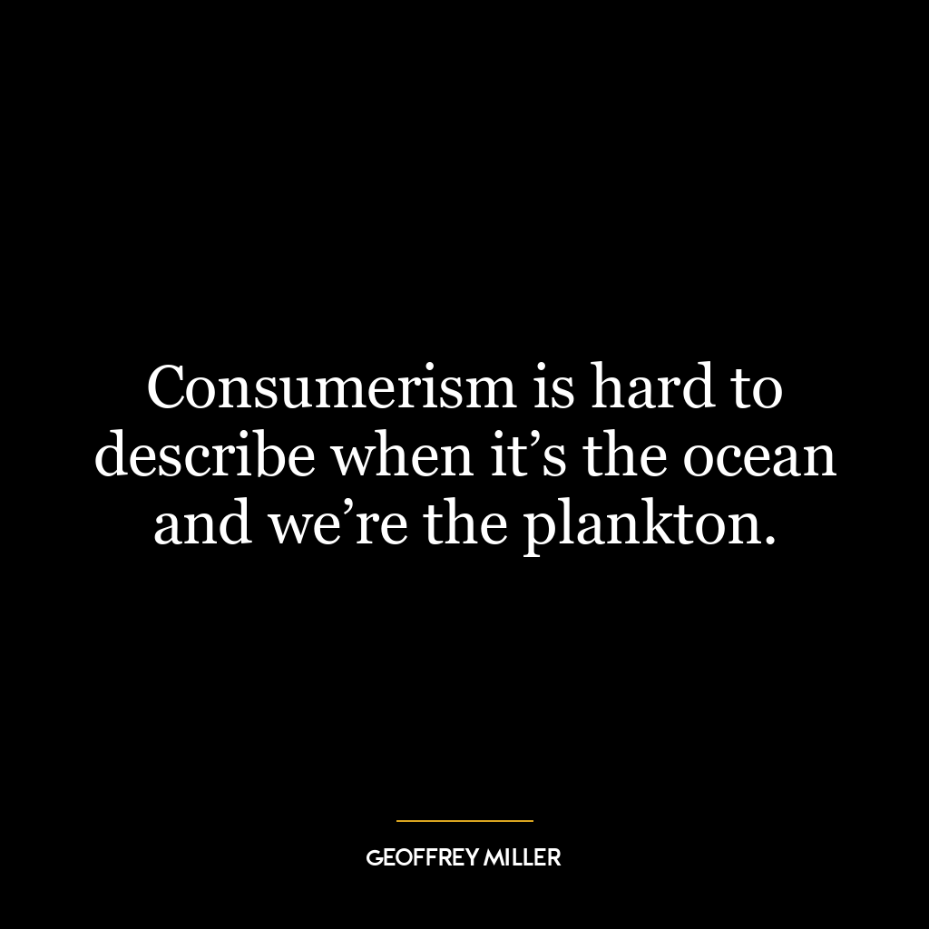 Consumerism is hard to describe when it’s the ocean and we’re the plankton.