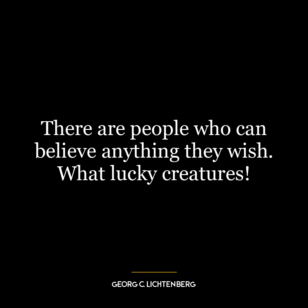 There are people who can believe anything they wish. What lucky creatures!