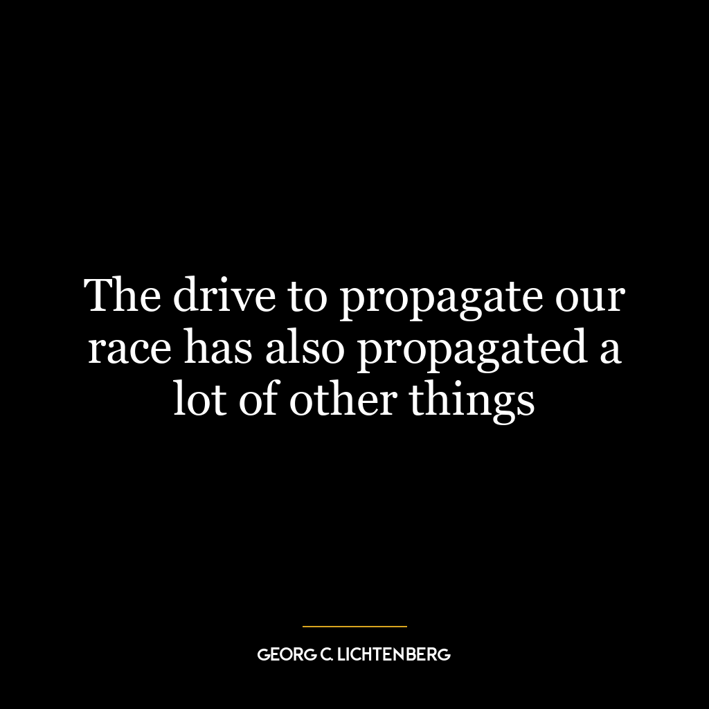 The drive to propagate our race has also propagated a lot of other things