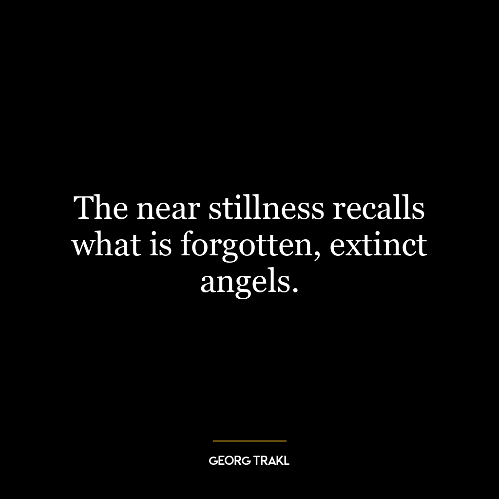 The near stillness recalls what is forgotten, extinct angels.