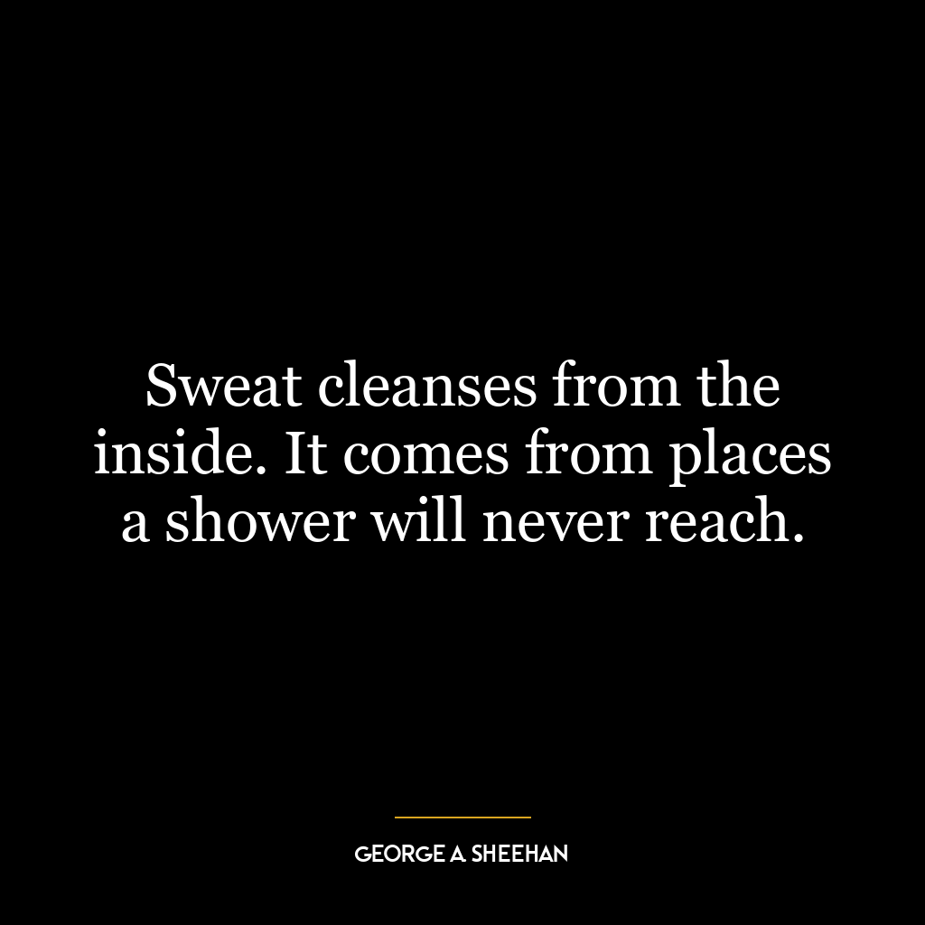 Sweat cleanses from the inside. It comes from places a shower will never reach.