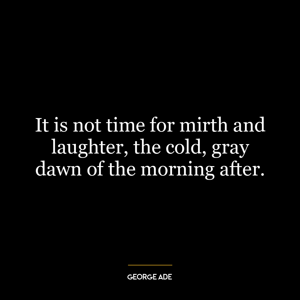 It is not time for mirth and laughter, the cold, gray dawn of the morning after.