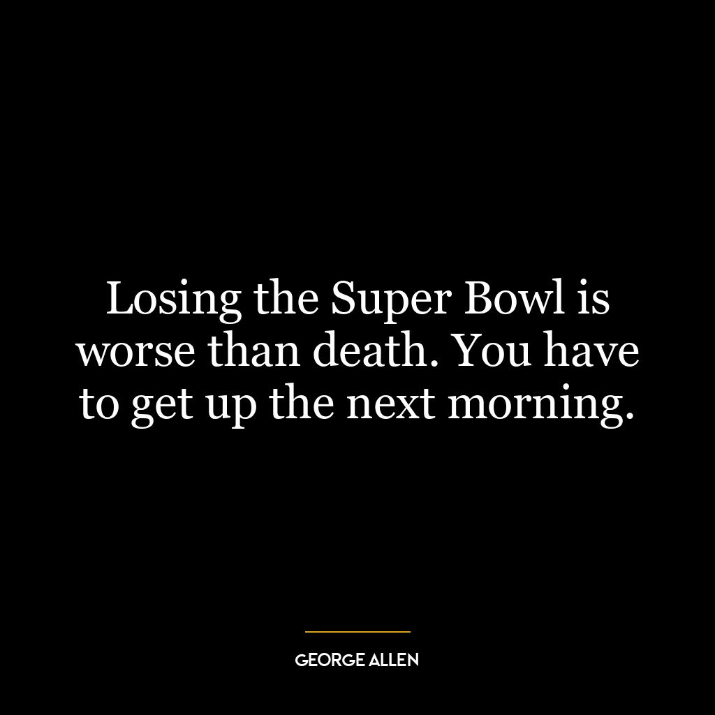 Losing the Super Bowl is worse than death. You have to get up the next morning.