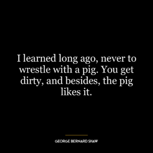 I learned long ago, never to wrestle with a pig. You get dirty, and besides, the pig likes it.