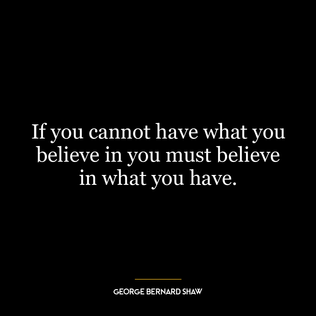 If you cannot have what you believe in you must believe in what you have.