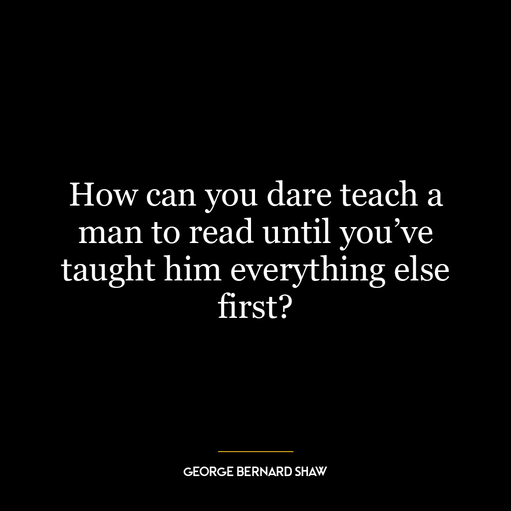 How can you dare teach a man to read until you’ve taught him everything else first?