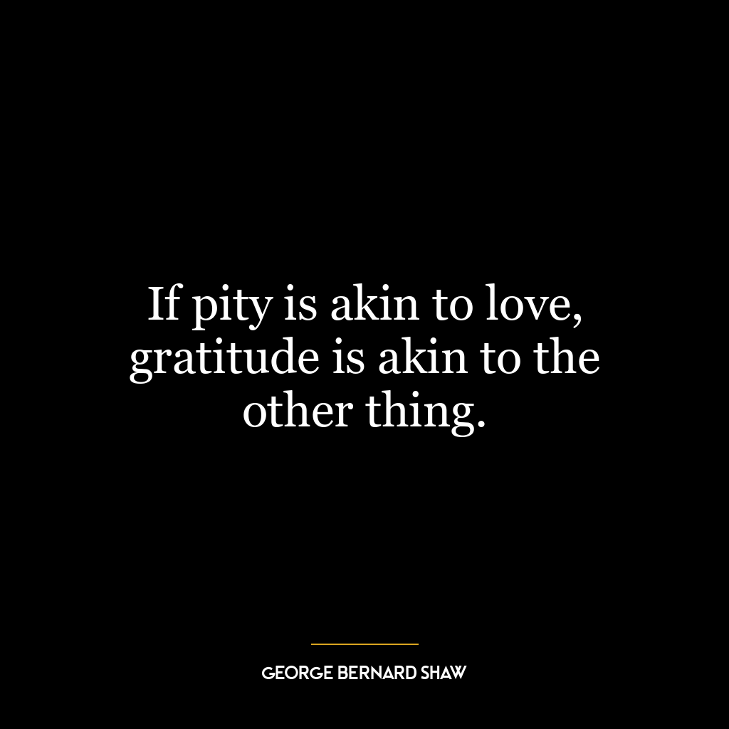 If pity is akin to love, gratitude is akin to the other thing.