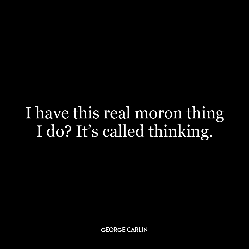 I have this real moron thing I do? It’s called thinking.