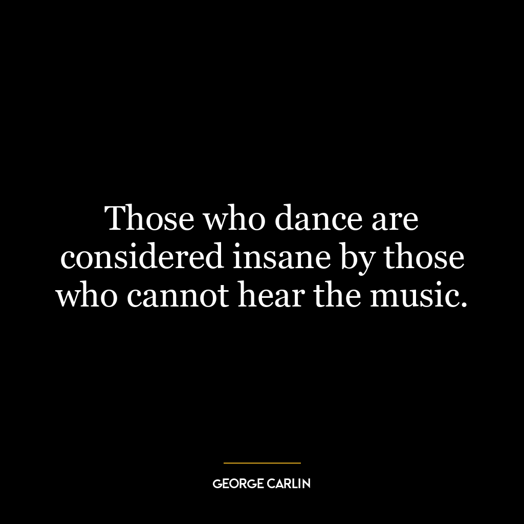 Those who dance are considered insane by those who cannot hear the music.