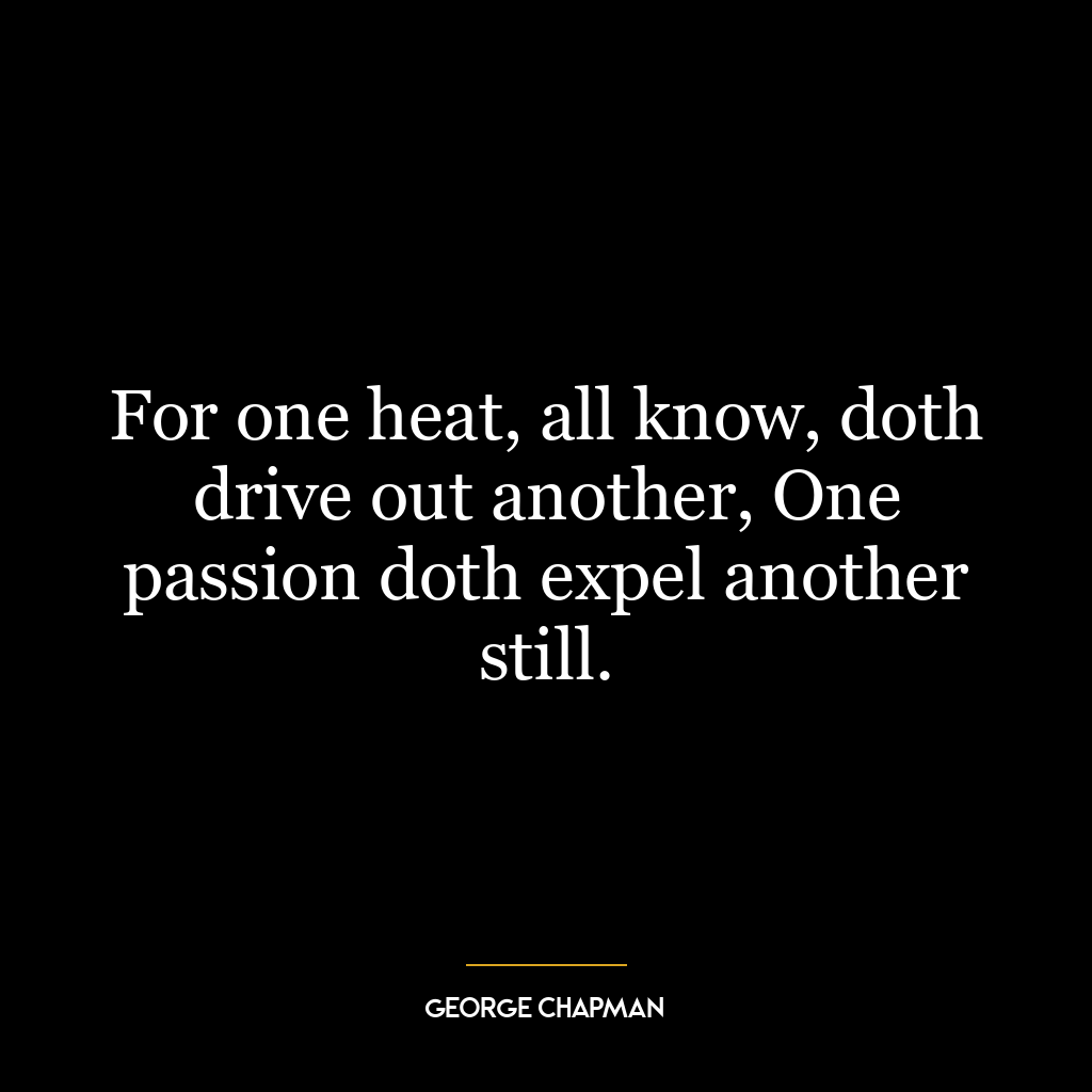 For one heat, all know, doth drive out another, One passion doth expel another still.