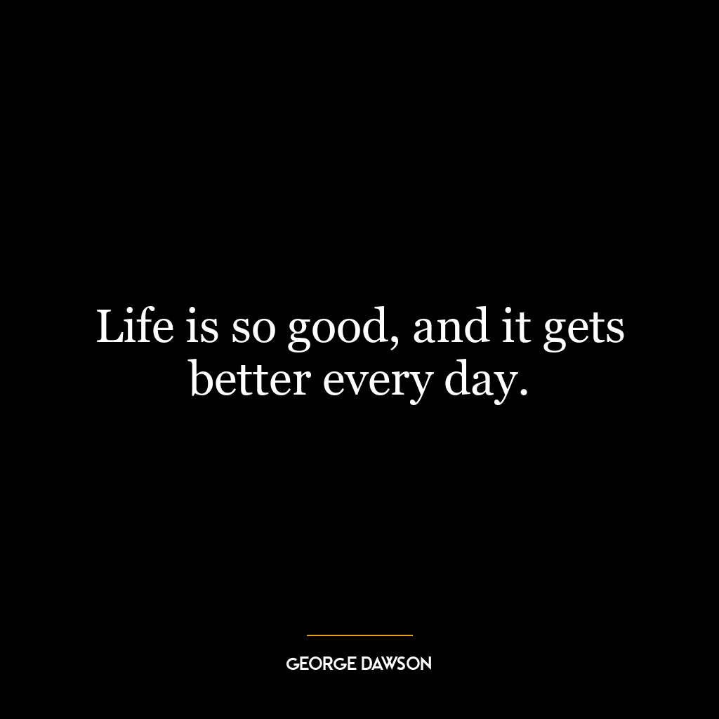 Life is so good, and it gets better every day.