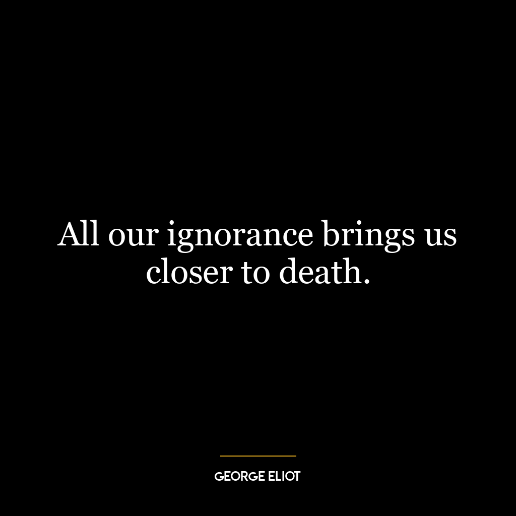 All our ignorance brings us closer to death.