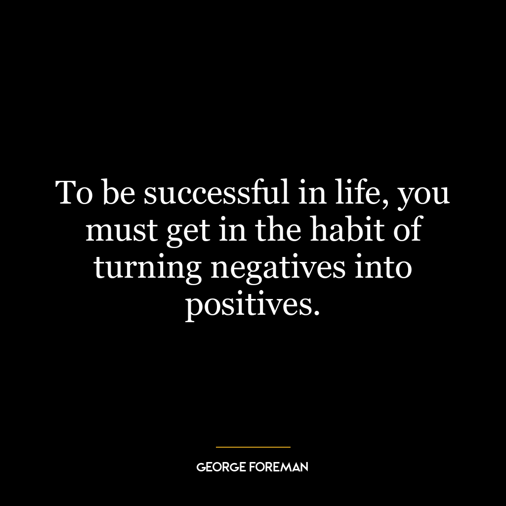 To be successful in life, you must get in the habit of turning negatives into positives.