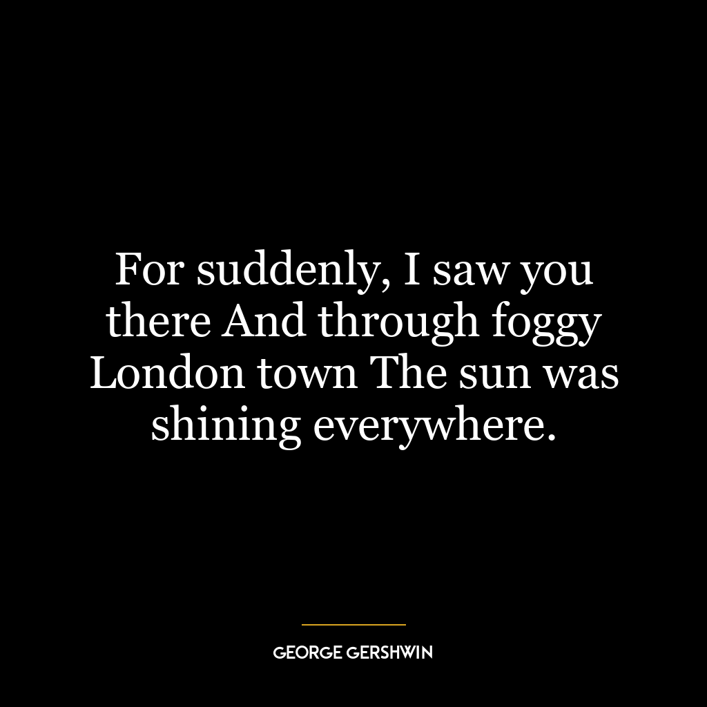 For suddenly, I saw you there And through foggy London town The sun was shining everywhere.