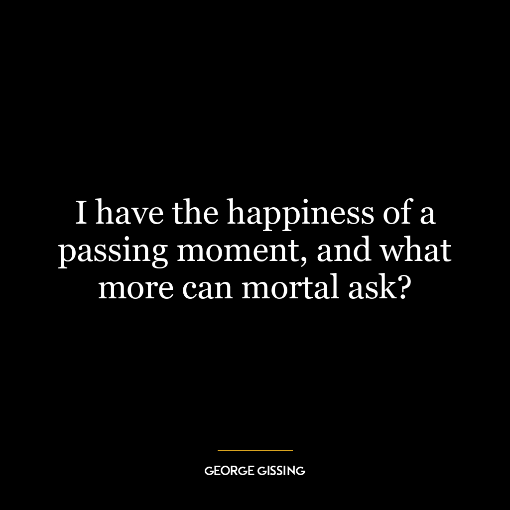 I have the happiness of a passing moment, and what more can mortal ask?