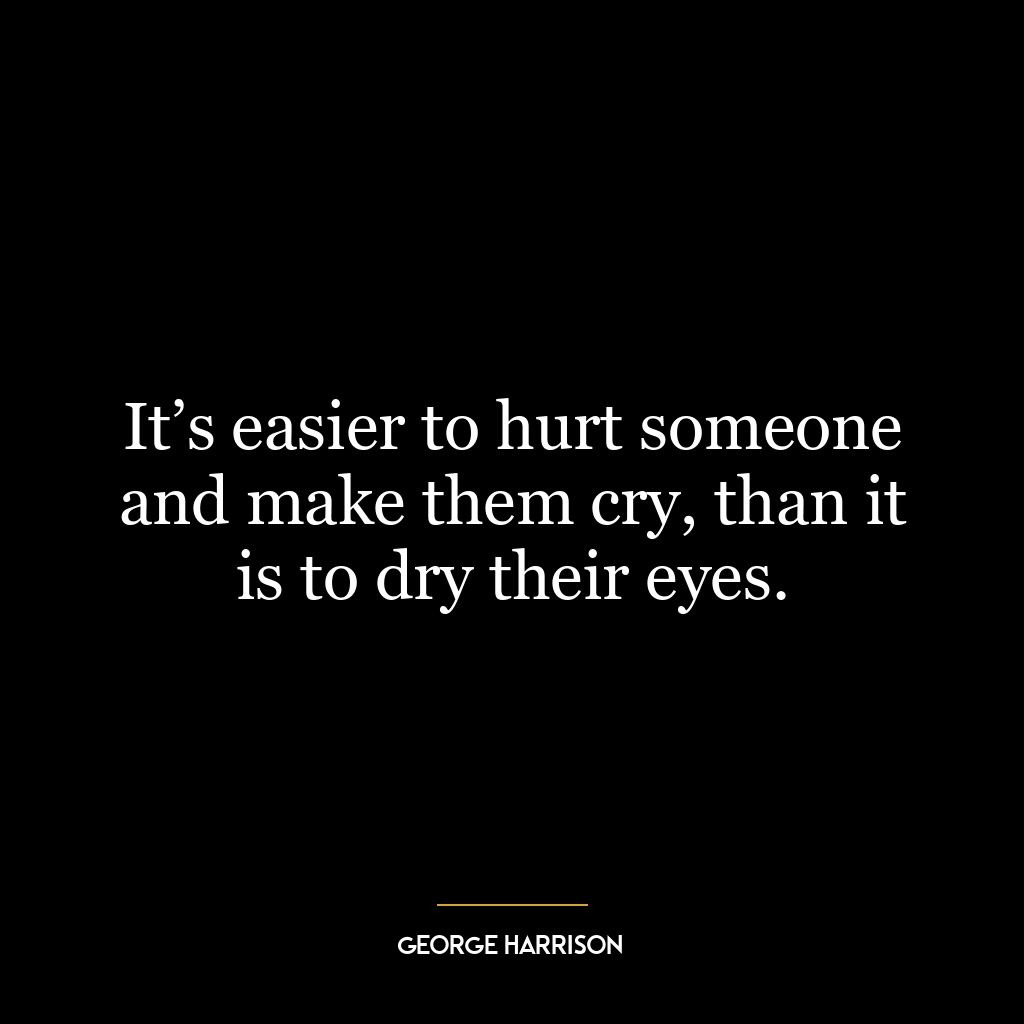 It’s easier to hurt someone and make them cry, than it is to dry their eyes.