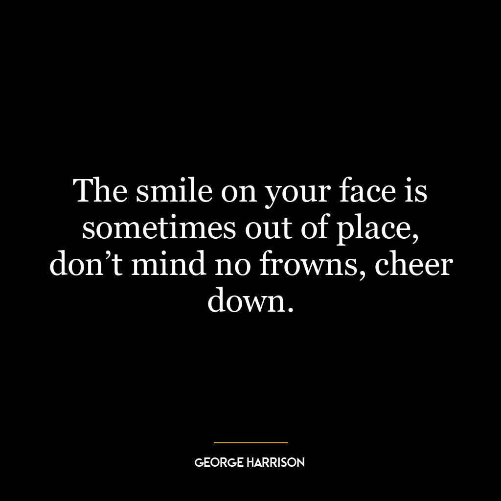 The smile on your face is sometimes out of place, don’t mind no frowns, cheer down.