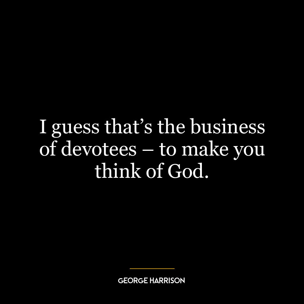 I guess that’s the business of devotees – to make you think of God.