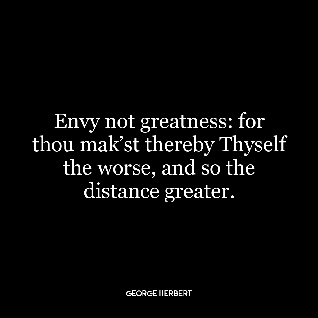 Envy not greatness: for thou mak’st thereby Thyself the worse, and so the distance greater.