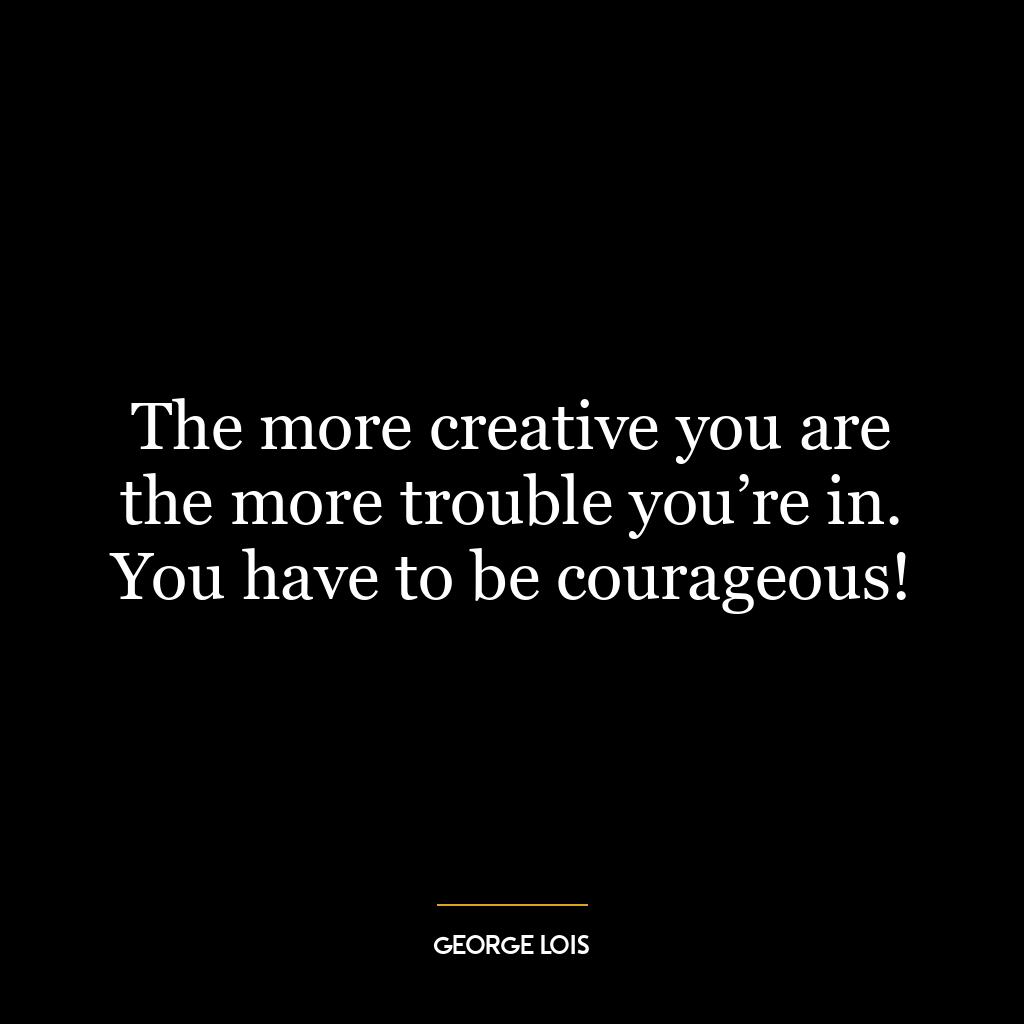 The more creative you are the more trouble you’re in. You have to be courageous!