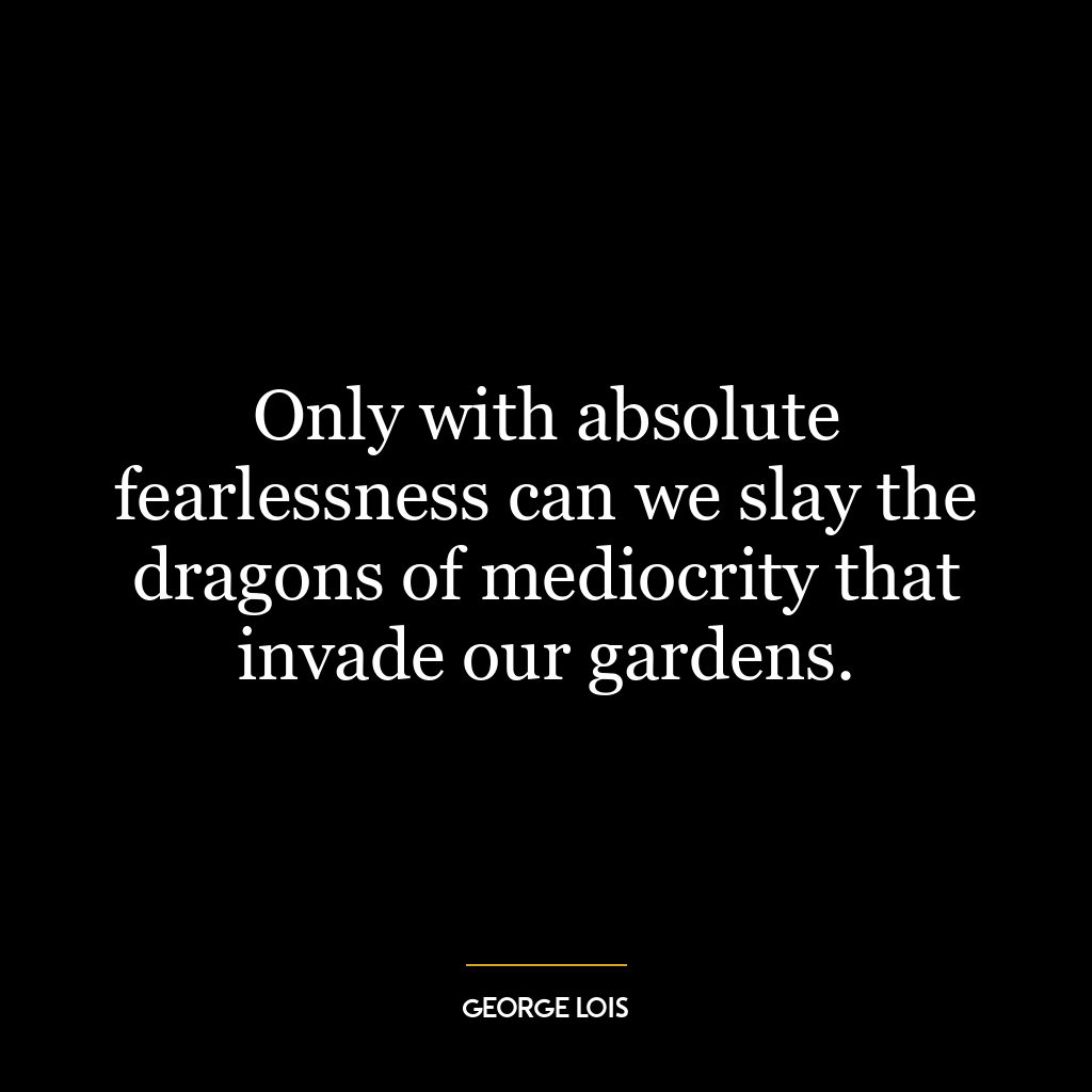 Only with absolute fearlessness can we slay the dragons of mediocrity that invade our gardens.