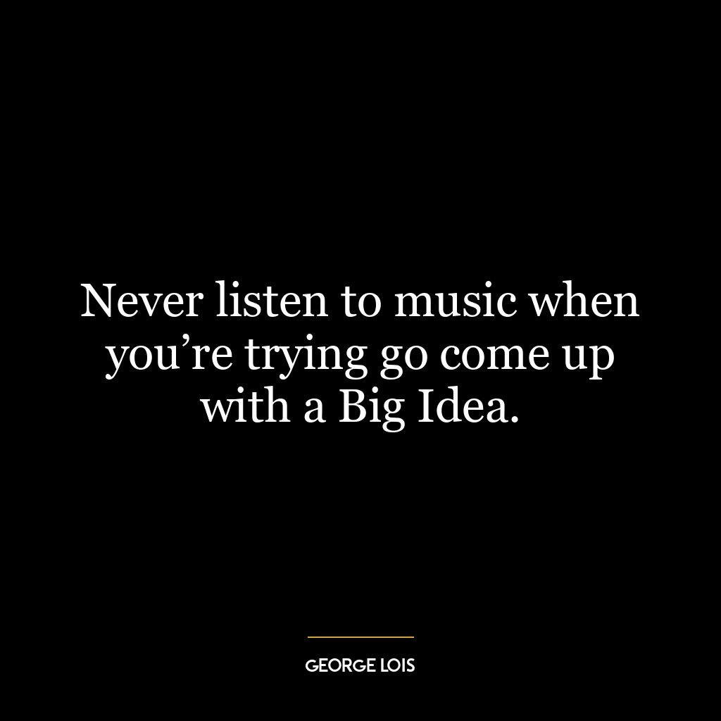 Never listen to music when you’re trying go come up with a Big Idea.