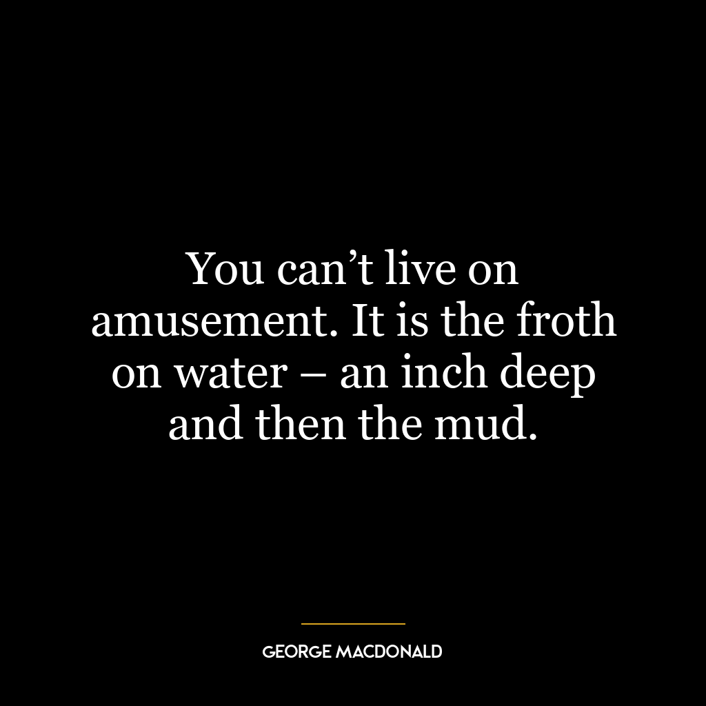 You can’t live on amusement. It is the froth on water – an inch deep and then the mud.