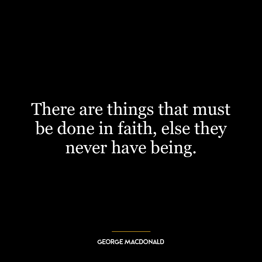 There are things that must be done in faith, else they never have being.