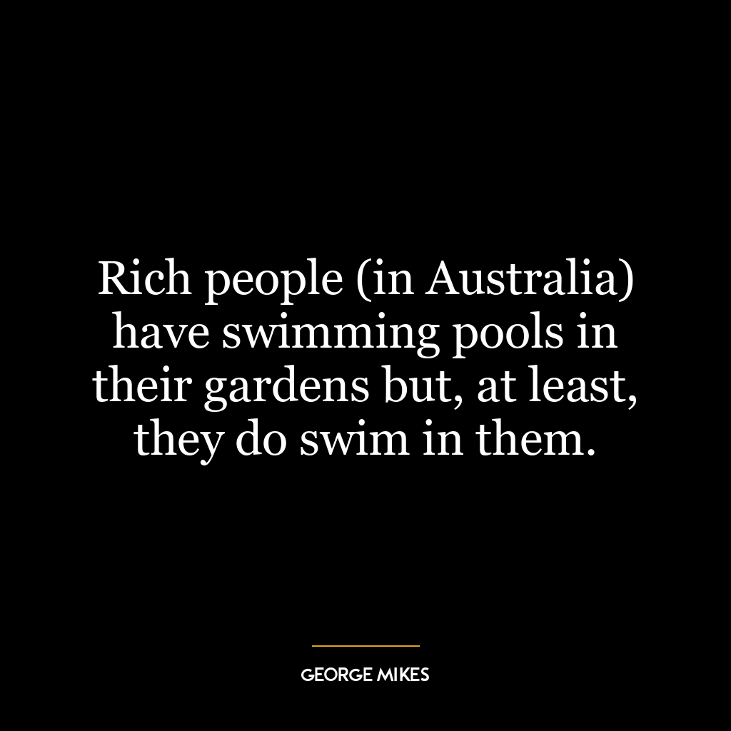 Rich people (in Australia) have swimming pools in their gardens but, at least, they do swim in them.