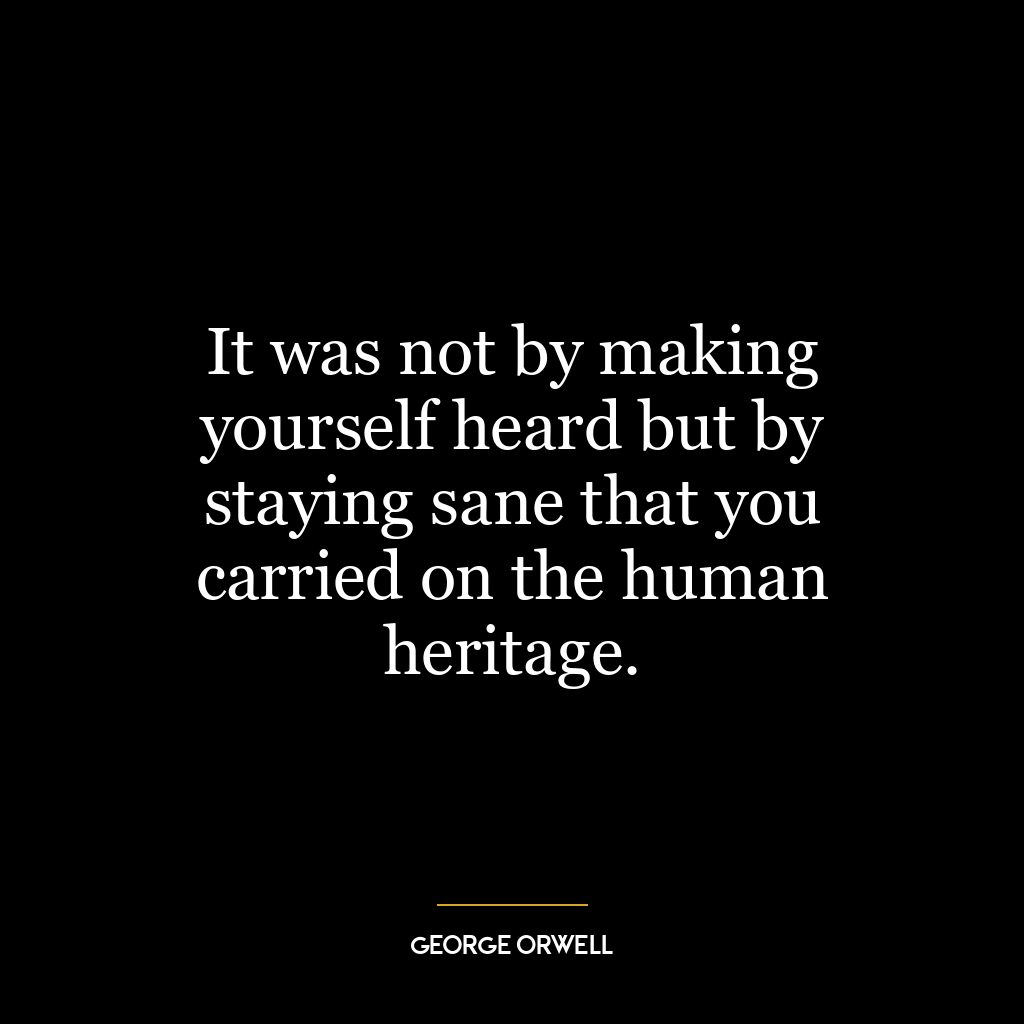 It was not by making yourself heard but by staying sane that you carried on the human heritage.