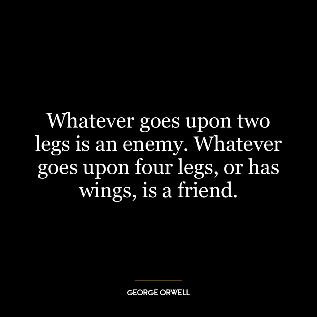 Whatever goes upon two legs is an enemy. Whatever goes upon four legs, or has wings, is a friend.