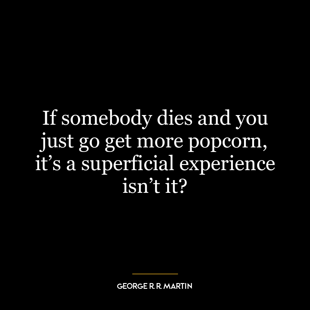 If somebody dies and you just go get more popcorn, it’s a superficial experience isn’t it?