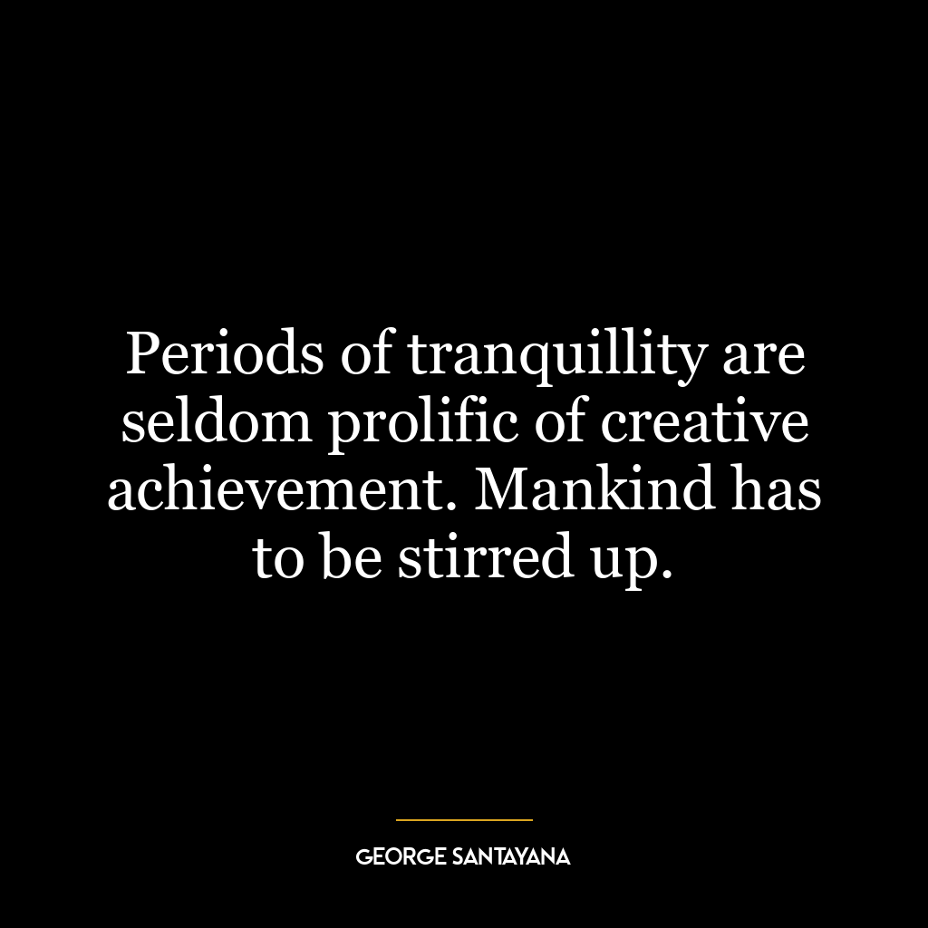 Periods of tranquillity are seldom prolific of creative achievement. Mankind has to be stirred up.