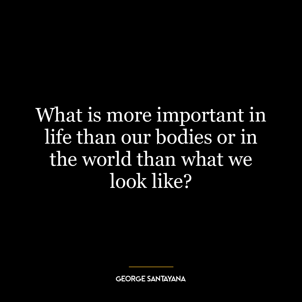 What is more important in life than our bodies or in the world than what we look like?