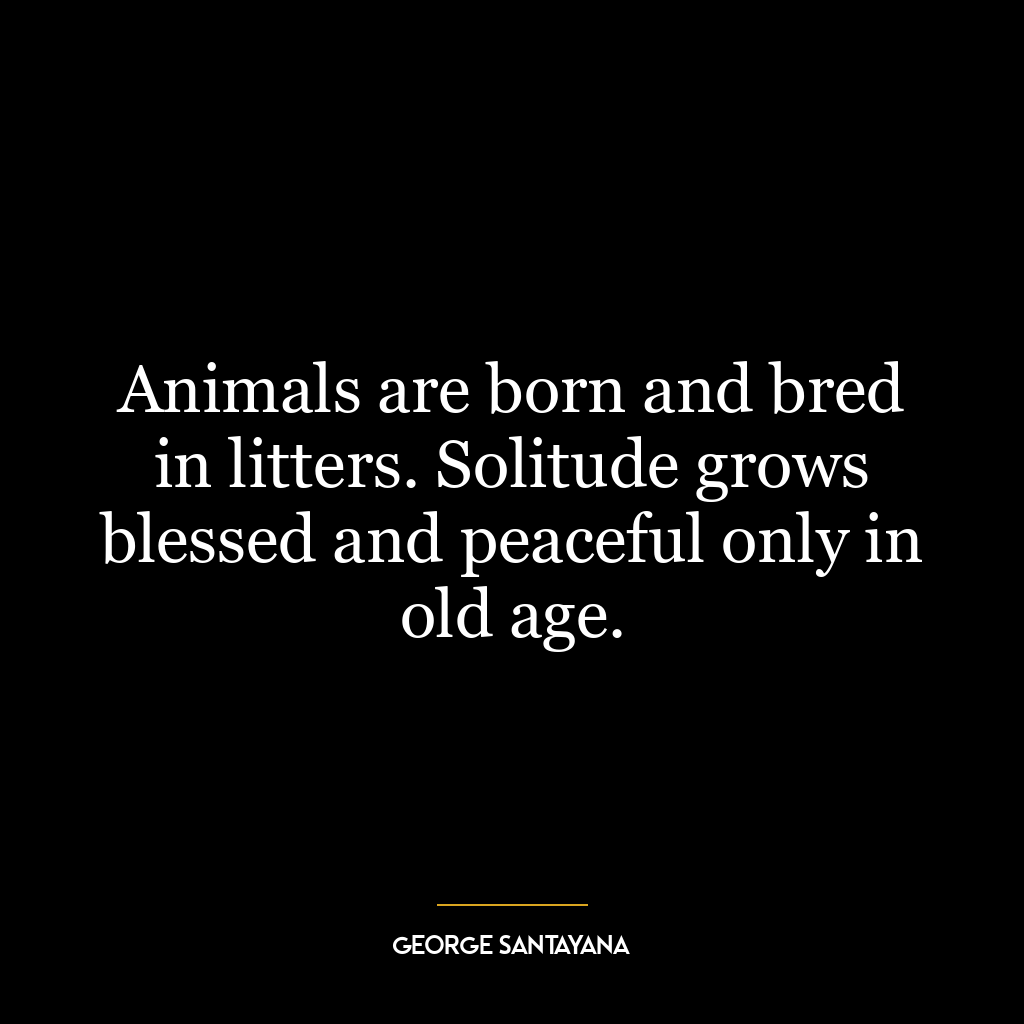 Animals are born and bred in litters. Solitude grows blessed and peaceful only in old age.