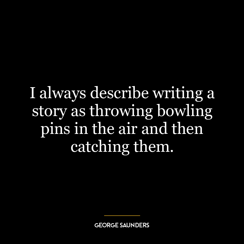 I always describe writing a story as throwing bowling pins in the air and then catching them.