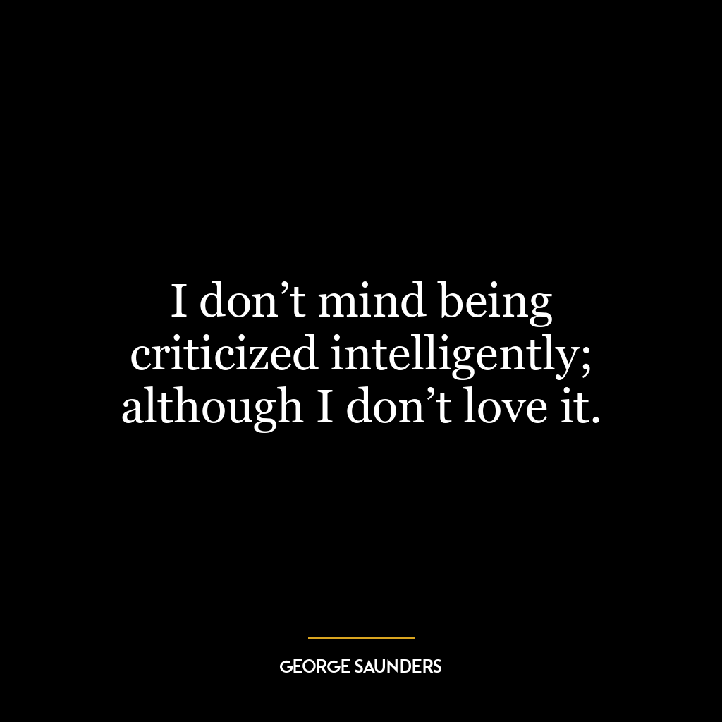 I don’t mind being criticized intelligently; although I don’t love it.