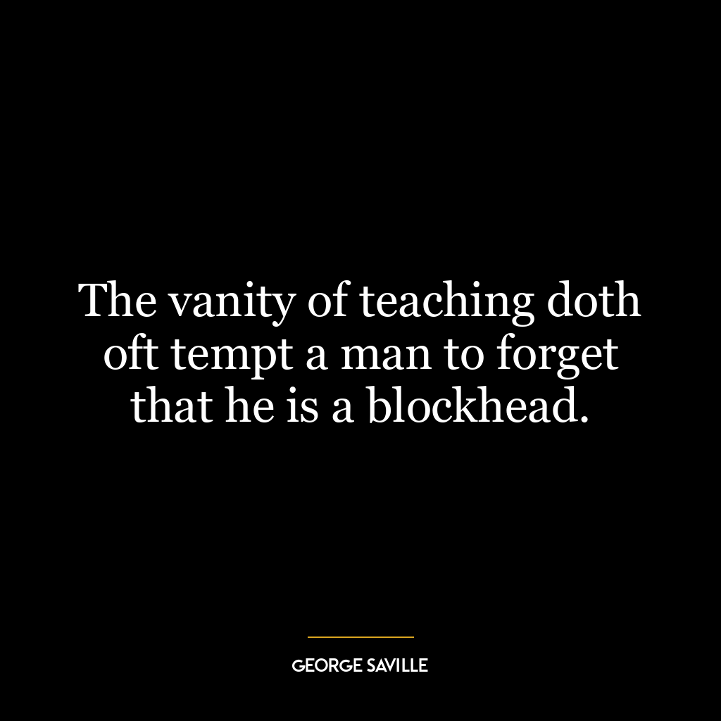 The vanity of teaching doth oft tempt a man to forget that he is a blockhead.