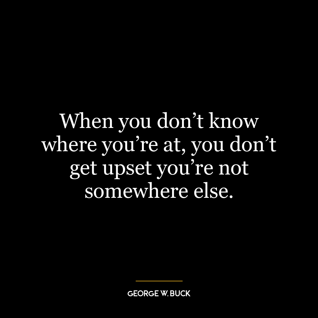 When you don’t know where you’re at, you don’t get upset you’re not somewhere else.